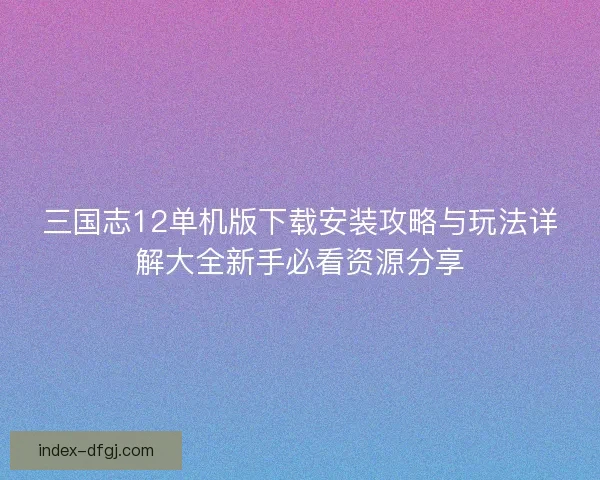三国志12单机版下载安装攻略与玩法详解大全新手必看资源分享