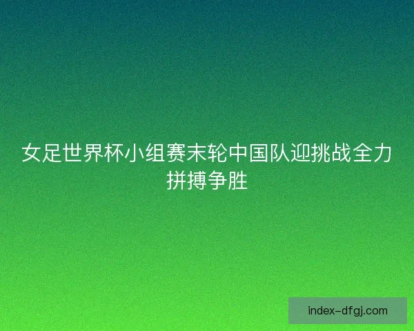 女足世界杯小组赛末轮中国队迎挑战全力拼搏争胜