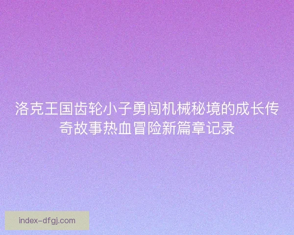 洛克王国齿轮小子勇闯机械秘境的成长传奇故事热血冒险新篇章记录